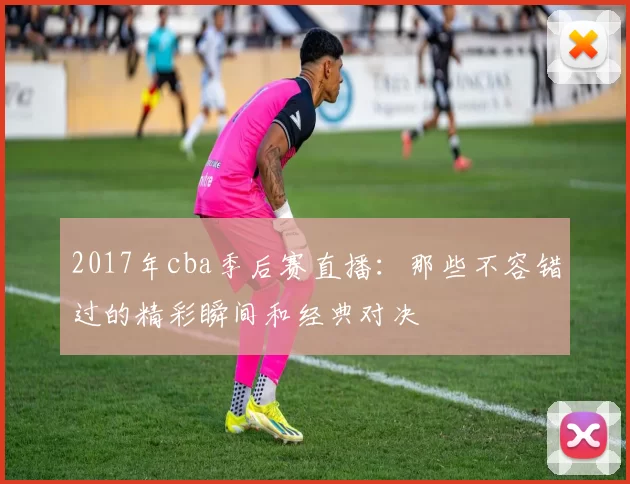 2017年cba季后赛直播：那些不容错过的精彩瞬间和经典对决
